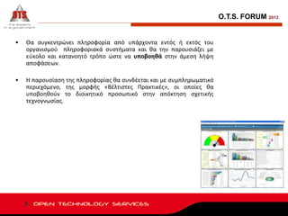 O.T.S. FORUM 2013

•

Θα συγκεντρώνει πληροφορία από υπάρχοντα εντός ή εκτός του
οργανισμού πληροφοριακά συστήματα και θα την παρουσιάζει με
εύκολο και κατανοητό τρόπο ώστε να υποβοηθά στην άμεση λήψη
αποφάσεων.

•

Η παρουσίαση της πληροφορίας θα συνδέεται και με συμπληρωματικό
περιεχόμενο, της μορφής «Βέλτιστες Πρακτικές», οι οποίες θα
υποβοηθούν το διοικητικό προσωπικό στην απόκτηση σχετικής
τεχνογνωσίας.

 