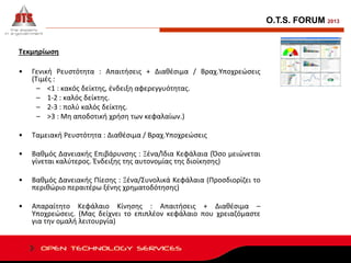 O.T.S. FORUM 2013

Τεκμηρίωση
•

Γενική Ρευστότητα : Απαιτήσεις + Διαθέσιμα / Βραχ.Υποχρεώσεις
(Τιμές :
– <1 : κακός δείκτης, ένδειξη αφερεγγυότητας.
– 1-2 : καλός δείκτης.
– 2-3 : πολύ καλός δείκτης.
– >3 : Μη αποδοτική χρήση των κεφαλαίων.)

•

Ταμειακή Ρευστότητα : Διαθέσιμα / Βραχ.Υποχρεώσεις

•

Βαθμός Δανειακής Επιβάρυνσης : Ξένα/Ίδια Κεφάλαια (Όσο μειώνεται
γίνεται καλύτερος. Ένδειξης της αυτονομίας της διοίκησης)

•

Βαθμός Δανειακής Πίεσης : Ξένα/Συνολικά Κεφάλαια (Προσδιορίζει το
περιθώριο περαιτέρω ξένης χρηματοδότησης)

•

Απαραίτητο Κεφάλαιο Κίνησης : Απαιτήσεις + Διαθέσιμα –
Υποχρεώσεις. (Μας δείχνει το επιπλέον κεφάλαιο που χρειαζόμαστε
για την ομαλή λειτουργία)

 
