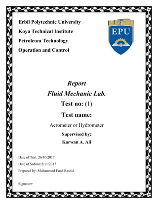 Erbil Polytechnic University
Koya Technical Institute
Petroleum Technology
Operation and Control
Report
Fluid Mechanic Lab.
Test no: (1)
Test name:
Aerometer or Hydrometer
Supervised by:
Karwan A. Ali
Date of Test: 26/10/2017
Date of Submit:5/11/2017
Prepared by: Muhammed Fuad Rashid
Signature:
 