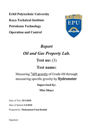 Erbil Polytechnic University
Koya Technical Institute
Petroleum Technology
Operation and Control
Report
Oil and Gas Property Lab.
Test no: (3)
Test name:
of Crude Oil throughAPI gravity⁰Measuring
measuring specific gravity by Hydrometer
Supervised by:
Miss Shaye
Date of Test: 25/1/2018
Date of Submit:1/2/2018
Prepared by: Muhammed Fuad Rashid
Signature:
 