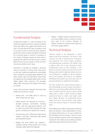 Fundamental Analysis
Fundamental analysis is a way of looking at the
market by analysing economic, social, and political
forces that affects the supply and demand of an
asset. The idea behind this type of analysis is that
if a country's current or future economic outlook is
good, their currency should strengthen. If demand
for a country’s goods or services is increasing, or
the number of people wanting to invest there is
growing, they need to buy that country’s currency
before they can buy its goods or invest and then
the currency tends to rise in value.
Investment in Australia, for example, is attractive
when our economy is strong, when share prices
on the stock market are expected to move higher,
when companies are paying good dividends, and
when interest rates are rising. When these things
are happening, the Australian dollar tends to move
higher against other currencies. The Australian
dollar is like a tiny share in the wealth of the nation
as a whole.
Some of the economic indicators that show how
healthy the economy is include:
•	 Interest rates - the dollar tends to move up
when interest rates are rising.
• 	 Global growth and demand for resources -
Australia produces commodities including
metals, coal and agricultural products such
as wheat and wool. When demand for these
goods is increasing, this supports the currency.
• 	 The economic cycle - Indicators include housing
statistics, retail sales, automotive sales figures
and employment levels.
• 	 Budget and trade deficits and surpluses -
surpluses indicate strong growth and a rising
Australian dollar, deficits the opposite.
• 	 Inflation – inflation reduces investment returns,
and rising inflation tends to reduce the long-
term value of the currency. Indicators of
inflation include the consumer price index and
the money supply statistics.
Technical Analysis
Technical analysis is the framework in which
traders study price movement. The theory is that
a person can look at historical price movements
and determine the current trading conditions
and potential price movement. The market is like
a balance that’s set as new information about
fundamentals comes to hand, swinging in one
direction and then another, and from time to time
finding a point where it might rest briefly until more
new information is available. As all this happens,
prices show patterns that tend to be repeated.
Identifying these patterns by examining charts of
past price behaviour is called technical analysis.
The main evidence for using technical analysis is
that, theoretically, all current market information is
reflected in price. If price reflects all the information
that is out there, then price action is all one would
really need to make a trade. Technical analysis
provides the basis on which most traders make
their trading decisions. As fundamental factors
always show up in price formation, many traders
make their decisions based on technical analysis
alone.
Chartsallowyoutoanalysemarketpatternandtrend
data and provide a visual representation of price
and volume levels that you can use to determine
the next likely move for a currency. There is no such
thing as absolute certainty when forecasting price
movement. The market can do anything, and often
defies both logic and the forecasts of charts.
www.admiralmarkets.com.au • phone 1300889866 • email info@admiralmarkets.com.au 11
 