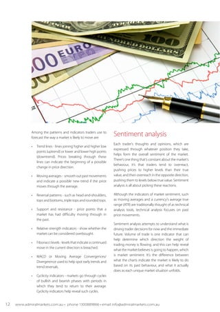 Among the patterns and indicators traders use to
forecast the way a market is likely to move are:
•	 Trend lines - lines joining higher and higher low
points (uptrend) or lower and lower high points
(downtrend). Prices breaking through these
lines can indicate the beginning of a possible
change in price direction.
•	 Moving averages -  smooth out past movements
and indicate a possible new trend if the price
moves through the average.
•	 Reversal patterns - such as head-and-shoulders,
tops and bottoms, triple tops and rounded tops.
•	 Support and resistance - price points that a
market has had difficulty moving through in
the past.
•	 Relative strength indicators - show whether the
market can be considered overbought.
•	 Fibonacci levels - levels that indicate a continued
move in the current direction is breached.
•	 MACD or Moving Average Convergences/
Divergerence used to help spot early trends and
trend reversals.
•	 Cyclicity indicators - markets go through cycles
of bullish and bearish phases with periods in
which they tend to return to their average.
Cyclicity indicators help reveal such cycles.
Sentiment analysis
Each trader's thoughts and opinions, which are
expressed through whatever position they take,
helps form the overall sentiment of the market.
There’s one thing that’s constant about the market’s
behaviour, it’s that traders tend to overreact,
pushing prices to higher levels than their true
value, and then overreach in the opposite direction,
pushing them to levels below true value. Sentiment
analysis is all about picking these reactions.
Although the indicators of market sentiment, such
as moving averages and a currency’s average true
range (ATR) are traditionally thought of as technical
analysis tools, technical analysis focuses on past
price movements.
Sentiment analysis attempts to understand what is
driving trader decisions for now and the immediate
future. Volume of trade is one indicator that can
help determine which direction the weight of
trading money is flowing, and this can help reveal
what the market believes is going to happen, which
is market sentiment. It’s the difference between
what the charts indicate the market is likely to do
based on its past behaviour, and what it actually
does as each unique market situation unfolds.
	
12 www.admiralmarkets.com.au • phone 1300889866 • email info@admiralmarkets.com.au
 