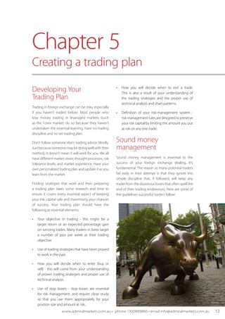 Developing Your
Trading Plan
Trading in foreign exchange can be risky, especially
if you haven’t traded before. Most people who
lose money trading in leveraged markets (such
as the Forex market) do so because they haven’t
undertaken the essential learning, have no trading
discipline and no set trading plan.
Don't follow someone else's trading advice blindly.
Just because someone may be doing well with their
method, it doesn't mean it will work for you. We all
have different market views, thought processes, risk
tolerance levels, and market experience. Have your
own personalized trading plan and update it as you
learn from the market.
Finding strategies that work and then preparing
a trading plan takes some research and time to
ensure it covers every essential aspect of keeping
your risk capital safe and maximising your chances
of success. Your trading plan should have the
following as essential elements:
•	 Your objective in trading - this might be a
target return or an expected percentage gain
on winning trades. Many traders in forex target
a number of pips per week as their trading
objective.
•	 Use of trading strategies that have been proved
to work in the past.
•	 How you will decide when to enter (buy or
sell) - this will come from your understanding
of proven trading strategies and proper use of
technical analysis.
•	 Use of stop losses - stop losses are essential
for risk management, and require close study
so that you use them appropriately for your
position size and amount at risk.
•	 How you will decide when to exit a trade.
This is also a result of your understanding of
the trading strategies and the proper use of
technical analysis and chart patterns.
•	 Definition of your risk-management system -
risk-management rules are designed to preserve
your risk capital by limiting the amount you put
at risk on any one trade.
Sound money
management
Sound money management is essential to the
success of your foreign exchange dealing. It’s
fundamental. The reason so many potential traders
fail early in their attempt is that they ignore this
simple discipline that, if followed, will keep any
trader from the disastrous losses that often spell the
end of their trading endeavours. Here are some of
the guidelines successful traders follow:
Chapter 5
Creating a trading plan
www.admiralmarkets.com.au • phone 1300889866 • email info@admiralmarkets.com.au 13
 