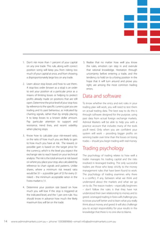 1.	 Don’t risk more than 1 percent of your capital
on any one trade. This rule, along with correct
position sizing will keep you from risking too
much of your capital at once, and from showing
a disproportionately large loss on any trade.
2.	 Learn about stop losses and how to use them.
A stop-loss order (known as a stop) is an order
to exit your position at a particular price as a
means of limiting losses or helping to protect
profits already made on positions that are still
open. Determine the price level of your stop-loss
by reference to the specific currency pair you are
trading and its past behaviour, as indicated by
charting signals, rather than by simply placing
it to keep losses to a known dollar amount.
Pay particular attention to support and
resistance, trend lines, and recent volatility
when placing stops.
3.	 Know how to calculate your risk-reward ratio,
or the ratio of how much you are likely to gain
to how much you have at risk. The reward, or
possible gain is based on the target price for
the currency, which is the level you expect the
exchange rate to reach based on your technical
analysis. The risk is the total amount at risk based
on where you place your stop, also calculated by
reference to chart signals and patterns. Unlike
shares, where a minimum risk reward ratio
would be 3:1 – a possible gain of $3 for every $1
risked – the minimum acceptable ration in the
Forex market is 1:1.
4.	 Determine your position size based on how
much you will lose if the stop is triggered at
the indicated level, and the 1 per cent rule. You
should know in advance how much the likely
maximum loss will be on the trade.
5.	Realise that no matter how well you know
the rules, emotion can step in and overrule
that rational knowledge. Hesitation through
uncertainty before entering a trade, and the
tendency to hold on to a losing position in the
hope that it will turn around and prove you
right, are among the most common trading
errors.
Data and software
To know whether the entry and exit rules in your
trading plan will work, you will need to test them
on actual trading data. The best way to do this is
through software designed for the purpose, using
past data from actual foreign exchange markets.
Admiral Markets will be able to help you with a
practice account that includes many of the tools
you’ll need. Only when you are confident your
system will work – providing bigger profits on
winning trader over time than the losses on losing
trades – should you begin trading with real money.
Trading psychology
The psychology of trading relates to how well a
trader manages his trading capital and the risks
involved in leveraged trading. The only successful
traders are those who keep strictly to the money
management rules that have been found to work.
The psychology of trading examines why there
is a conflict, if any, between what we think and
understand about the markets and what we go
on to do. The reason traders – especially beginners
– don’t follow the rules is that they have not
understood their own relationship to money and to
greed. Leveraged trading in forex will challenge you
to know yourself better and to learn what you really
think about money and greed. It will also challenge
you to accept responsibility for your results in the
knowledge that there is no one else to blame.
14 www.admiralmarkets.com.au • phone 1300889866 • email info@admiralmarkets.com.au
 