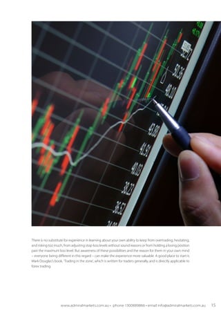There is no substitute for experience in learning about your own ability to keep from overtrading, hesitating,
and risking too much, from adjusting stop-loss levels without sound reasons or from holding a losing position
past the maximum loss level. But awareness of these possibilities and the reason for them in your own mind
– everyone being different in this regard – can make the experience more valuable. A good place to start is
Mark Douglas’s book, ‘Trading in the zone’, which is written for traders generally, and is directly applicable to
forex trading.
www.admiralmarkets.com.au • phone 1300889866 • email info@admiralmarkets.com.au 15
 