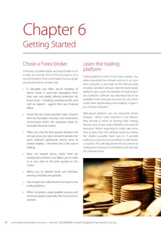 Chose a Forex broker
Choosing a suitable foreign exchange broker is not
as easy as it sounds. One of the best ways is on a
recommendation from other traders, but as a guide
you should look for a broker that:
•	 Is reputable and offers secure handling of
clients’ funds, in particular segregation from
their own and ideally offering protection for
those funds – including unrealised profits, and
cash on deposit – against their own financial
failure.
•	 Check that your Forex provider holds a licence
from the Australian Securities and Investments
Commissions (ASIC), the regulatory body for
Australian financial markets.
•	 Offers not only the best spreads between bid
and ask prices, but also consistent spreads that
aren’t widened significantly during times of
market volatility – remember this is the cost of
trading;
•	 Does not requote prices, unless there are
exceptional conditions, but allows you to trade
at or very close to the price quoted on the
screen;
•	 Allows you to deposit funds and withdraw
earnings smoothly and speedily;
•	 Has a responsive, fully featured and easy-to-use
trading platform;
•	 Offers competent, easily available account and
technical support, especially after the account is
opened.
Learn the trading
platform
Trading platforms come in two main varieties. You
either download the software and run it on your
own computer, or you trade via the internet using
remotely operated software. Internet (web-based)
platforms give you’re the flexibility of trading from
any computer. Software you download has to be
available on the computer you wish you use, which
could mean downloading and installing it again if
you change computers.
Web-based platforms are not necessarily better,
however. What’s more important is the features
they provide in terms of charting tools, trading
features, ease of use, screen legibility and speed of
execution. Before beginning to trade, take some
time to learn how the software works by trading
the smallest possible trade sizes or, if possible
trading on a practice account where no real money
is involved. This will help prevent the occurrence of
trading errors because of unfamiliarity with the way
the software works.
Chapter 6
Getting Started
16 www.admiralmarkets.com.au • phone 1300889866 • email info@admiralmarkets.com.au
 