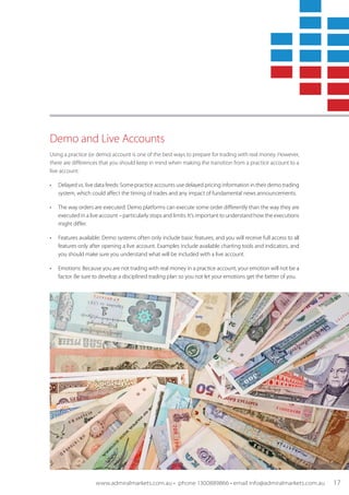 Demo and Live Accounts
Using a practice (or demo) account is one of the best ways to prepare for trading with real money. However,
there are differences that you should keep in mind when making the transition from a practice account to a
live account:
•	 Delayed vs. live data feeds: Some practice accounts use delayed pricing information in their demo trading
system, which could affect the timing of trades and any impact of fundamental news announcements.
•	 The way orders are executed: Demo platforms can execute some order differently than the way they are
executed in a live account – particularly stops and limits. It’s important to understand how the executions
might differ.
•	 Features available: Demo systems often only include basic features, and you will receive full access to all
features only after opening a live account. Examples include available charting tools and indicators, and
you should make sure you understand what will be included with a live account.
•	 Emotions: Because you are not trading with real money in a practice account, your emotion will not be a
factor. Be sure to develop a disciplined trading plan so you not let your emotions get the better of you.
www.admiralmarkets.com.au • phone 1300889866 • email info@admiralmarkets.com.au 17
 