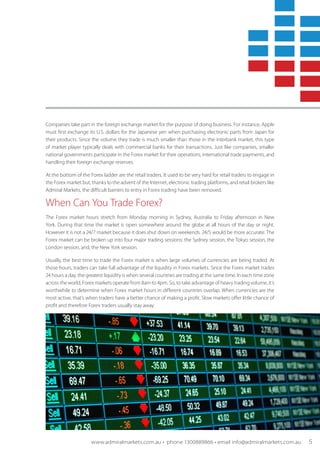 Companies take part in the foreign exchange market for the purpose of doing business. For instance, Apple
must first exchange its U.S. dollars for the Japanese yen when purchasing electronic parts from Japan for
their products. Since the volume they trade is much smaller than those in the interbank market, this type
of market player typically deals with commercial banks for their transactions. Just like companies, smaller
national governments participate in the Forex market for their operations, international trade payments, and
handling their foreign exchange reserves.
At the bottom of the Forex ladder are the retail traders. It used to be very hard for retail traders to engage in
the Forex market but, thanks to the advent of the Internet, electronic trading platforms, and retail brokers like
Admiral Markets, the difficult barriers to entry in Forex trading have been removed.
When Can You Trade Forex?
The Forex market hours stretch from Monday morning in Sydney, Australia to Friday afternoon in New
York. During that time the market is open somewhere around the globe at all hours of the day or night.
However it is not a 24/7 market because it does shut down on weekends. 24/5 would be more accurate. The
Forex market can be broken up into four major trading sessions: the Sydney session, the Tokyo session, the
London session, and, the New York session.
Usually, the best time to trade the Forex market is when large volumes of currencies are being traded. At
those hours, traders can take full advantage of the liquidity in Forex markets. Since the Forex market trades
24 hours a day, the greatest liquidity is when several countries are trading at the same time. In each time zone
across the world, Forex markets operate from 8am to 4pm. So, to take advantage of heavy trading volume, it’s
worthwhile to determine when Forex market hours in different countries overlap. When currencies are the
most active, that’s when traders have a better chance of making a profit. Slow markets offer little chance of
profit and therefore Forex traders usually stay away.
www.admiralmarkets.com.au • phone 1300889866 • email info@admiralmarkets.com.au 5
 