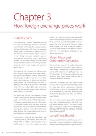Currency pairs
Each currency has a universal three-letter code (the
ISO code) that all foreign exchange participants
use to identify it. The code for Australian dollar is
AUD and the US dollar is USD. Currencies are always
quoted in pairs, such as AUD/USD, GBP/USD or USD/
JPY. The reason they are quoted in pairs is because
in every foreign exchange transaction, you are
simultaneously buying one currency and selling
another. The first listed currency to the left of the
slash ("/") is known as the base currency, while the
second one on the right is called the counter or
quote currency.
When buying, the exchange rate tells you how
much you have to pay in units of the quote currency
to buy one unit of the base currency. When selling,
the exchange rate tells you how many units of the
quote currency you get for selling one unit of the
base currency. The base currency is the "basis" for
the buy or the sell. If you buy EUR/USD this simply
means that you are buying the base currency, or
Euros, and that you are simultaneously selling the
quote currency, or U.S Dollars.
You would buy the pair if you believe the base
currency will appreciate (gain value) relative to the
quote currency. You would sell the pair if you think
thebasecurrencywilldepreciate(losevalue)relative
to the quote currency. When you see a quote that
looks like this: AUD/USD 0.9836 you know that what
is being valued (the base currency) is one Australian
dollar ($A1) and that its value is being given in terms
of US dollars (the counter currency).
Most currencies (Japanese yen, Swiss francs, and
Canadian dollars to name a few) are quoted with
the US dollar as the base currency, that is, pricing
the US currency in terms of its value in the other
currency, but there are four notable exceptions:
British Pounds (GBP), Euros (EUR), Australian dollars
(AUD) and New Zealand dollars (NZD). These are
quoted the other way around. Although buying
British pounds is the same as selling US dollars, if
you always think in terms of how the base currency
will move when placing your trade, you are less
likely to get confused.
Major, Minor and
Commodity Currencies
The term “major currencies” is used to refer to the
seven most liquid (most actively traded) currencies
in the market. These are the US dollar (USD), British
pound (GBP), Eurozone euro (EUR), Japanese yen
(JPY), Swiss franc (CHF), Canadian dollar (CAD), and
Australian dollar (AUD). Minor currencies are all
currencies other than the majors.
Commodity currencies are those whose home
countries rely heavily on the commodity exports
for a major share of their expert income. According
to IMF studies, there are 58 countries which could
be included here, but the most active ones are
the Australian dollar, Canadian dollar and the New
Zealand dollar.
The term major currency pairs often specifically
refers to any pairs that include the USD, while a pair
that doesn’t include the USD is a cross currency.
Major currency pairs are the seven most liquid pairs:
EUR/USD, USD/JPY, USD/CHF, GBP/USD, AUD/USD,
NZD/USD and USD/CAD.
Long/Short, Bid/Ask
First, you should determine whether you want to
buy or sell. If you want to buy (which actually means
buy the base currency and sell the quote currency),
Chapter 3
How foreign exchange prices work
8 www.admiralmarkets.com.au • phone 1300889866 • email info@admiralmarkets.com.au
 