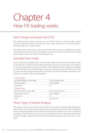 Spot Foreign exchange and CFDs
Most foreign exchange trading in Australia occurs in the spot market via instruments called currency
contracts for difference (CFDs), but there are other ways to trade. Among them are instruments listed on
official exchanges, such as currency futures.
Spot trades require an initial margin to start with, and further margin payments on a daily basis if the market
moves against you (down when you have bought, for example). This means you need more than the initial
margin in order to trade if the market moves rapidly against you.
Example Forex trade
Here’s an example of a profitable trade in the forex market. Suppose you think the Australian dollar is likely
to rise against the US dollar because Australian interest rates are starting to increase again. In the market at
the time, the Australian dollar is quoted the AUD/USD 1.2078-1.2080 and you open a trade to buy $A100,000
at 1.2078. A few days later, the Australian dollar has moved up and the new quote is AUD/USD 1.3050-1.3052.
You close the trade by selling Australian dollars at $US1.3052. Your profit is the difference between the two
$US values, or a profit of $US972, as illustrated below.
1 December
Buy AUD$100,000 at USD$1.2080 USD $120,800 (value) -
Pay initial margin AUS $1000.00
Commission nil
5 December
Sell AUD$100,000 at $US1.3052 USD $130,052 (value) +
Initial margin returned AUD $1000.00
Commission nil
Profit USD $972.00
Three Types of Market Analysis
What makes a currency move? In order to find out when a currency like the Australian dollar will appreciate
against another currency, traders look towards three types of analysis that work hand-in-hand to help them
comeupwithgoodtradeideas. Technicalanalysis isthestudyofpricemovementonthecharts.Fundamental
analysis takes a look at how the country's economy is doing. Market sentiment analysis determines whether
the market is bullish or bearish on the current or future fundamental outlook. Let’s look at these in more
detail.
Chapter 4
How FX trading works
10 www.admiralmarkets.com.au • phone 1300889866 • email info@admiralmarkets.com.au
 