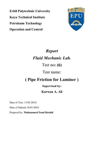 Erbil Polytechnic University
Koya Technical Institute
Petroleum Technology
Operation and Control
Report
Fluid Mechanic Lab.
Test no: (6)
Test name:
( Pipe Friction for Laminer )
Supervised by:
Karwan A. Ali
Date of Test: 11/01/2018
Date of Submit:18/01/2018
Prepared by: Muhammed Fuad Rashid
 