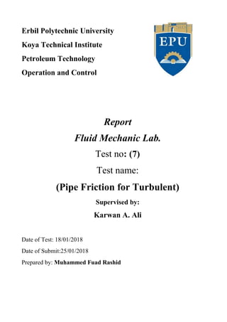 Erbil Polytechnic University
Koya Technical Institute
Petroleum Technology
Operation and Control
Report
Fluid Mechanic Lab.
Test no: (7)
Test name:
(Pipe Friction for Turbulent)
Supervised by:
Karwan A. Ali
Date of Test: 18/01/2018
Date of Submit:25/01/2018
Prepared by: Muhammed Fuad Rashid
 