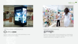 OPTICA 2000 EXPERIENCE
Circuit in Spain and Portugal where advertising is most
effective with the LED screens.
GIMAGE EXPERIENCE
Dynamic communication channel specializing in pharmacies
with over 1,500 screens. A product catalog with over 10,000
updated references is managed in real time.
 