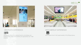 GRUPO 014 EXPERIENCE
Advertising circuit on a national level at universities and
entertainment areas. All contents are segmented over 1000
screens.
GROS MERCAT EXPERIENCE
Nationwide circuit in the hypermarkets of the Miquel group.
 