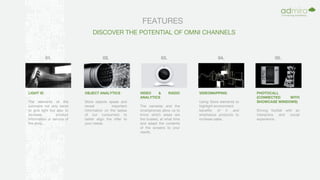 FEATURES
DISCOVER THE POTENTIAL OF OMNI CHANNELS
LIGHT ID
The elements of the
luminaire not only serve
to give light but also to
increase product
information or service of
the shop.
OBJECT ANALYTICS
Store objects speak and
reveal important
information on the tastes
of our consumers to
better align the offer to
your needs.
VIDEO & RADIO
ANALYTICS
The cameras and the
smartphones allow us to
know which areas are
the busiest, at what time
and adapt the contents
of the screens to your
needs.
VIDEOMAPPING
Using Store elements to
highlight environment
benefits of it and
emphasize products to
increase sales.
PHOTOCALL
(CONNECTED WITH
SHOWCASE WINDOWS)
Driving footfall with an
interactive and social
experience.
01. 02. 03. 04. 05.
 