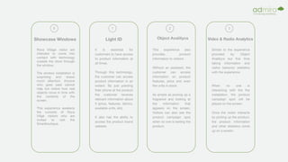 Showcase Windows
0
Roca Village visitor are
intended to come into
contact with technology
outside the store through
the window.
The window installation is
surprising and draws
much attention. Anyone
who goes past cannot
help but notice how real
objects move in time with
the contents of the
screen.
This experience awakens
the curiosity of Roca
Villge visitors who are
invited to visit the
Smartboutique.
Light ID
1
It is essential for
customers to have access
to product information at
all times.
Through this technology,
the customer can access
product information in an
instant. By just pointing
their phone at the product
the customer receives
relevant information about
it (price, features, fabrics,
available units, etc).
It also has the ability to
access the product brand
website.
Object Analitycs
2
This experience also
provides product
information to visitors.
Without an assistant, the
customer can access
information on product
features, price and even
the units in stock.
As simple as picking up a
fragrance and looking at
the information that
appears on the screen.
Visitors can also see the
product campaign spot
when no one is testing the
product.
Video & Radio Analytics
3
Similar to the experience
provided by Object
Analitycs but this time
taking information and
visitor behavior statistics
with the experience.
When no one is
interacting with the the
installation, the product
campaign spot will be
played on the screen.
Once the visitor interacts
by picking up the product,
the product information
and other statistics come
up on a screen.
 