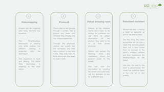 Videomapping
4
Images can be projected
onto many elements and
locations.
The Smartboutique
Mannequin is wearing
only white clothes, but
different clothing is
projected onto the
mannequin.
This experience is novel
and striking. The visitor
feels technology is
adapting to the retail
sector.
Virtual dressing room
6
Queues at the dressing
rooms don't have to be
boring, the customer can
use them to obtain
information on the
product they want to try
on or find similar
products.
Visitors can access the
dressing room and
information about the
product closer to the
screen.
One can view the
information by touching
the screen and could even
call the assistant to ask
for a different size.
Robotized Assistant
7
We are not used to having
a robot to welcome us
just as we enter a store.
The first thing the visitor
encounters will be with a
robot that not only greets
them but it also invites
them to connect to the
store's wireless network
and thus experience the
Smartboutique to the
fullest.
Like this, the visit to the
store is personalized, the
music the customer hears
is the one he or she
prefers.
Photocall
5
One is able to test glasses
through a screen, take a
picture and share with
whoever they choose, this
is a unique experience.
Through the photocall,
visitors can quietly test
the accessory and then
take a picture to see how
it fits. They only have to
think about who they want
to share it with.
 