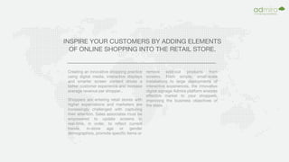 INSPIRE YOUR CUSTOMERS BY ADDING ELEMENTS
OF ONLINE SHOPPING INTO THE RETAIL STORE.
Creating an innovative shopping practice
using digital media, interactive displays
and smarter screen content drives a
better customer experience and increase
average revenue per shopper..
Shoppers are entering retail stores with
higher expectations and marketers are
increasingly challenged with capturing
their attention. Sales associates must be
empowered to update screens in
real-time, in order, to reflect current
trends, in-store age or gender
demographics, promote specific items or
remove sold-out products from
screens. From simple, small-scale
installations to large deployments of
interactive experiences, the innovative
digital signage Admira platform ensures
effective market to your shoppers,
improving the business objectives of
the store.
 