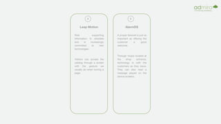 AlarmDS
9
A proper farewell is just as
important as offering the
customer a good
welcome.
Through mupis located at
the shop entrance,
technology is with the
customers as they leave.
They can also read a
message played on the
device screens.
Leap Motion
8
Role supporting
information is obsolete
and is increasingly
committed to new
technologies.
Visitors can access the
catalog through a screen
with the gesture we
usually do when turning a
page.
 