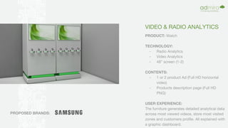 VIDEO & RADIO ANALYTICS
PRODUCT: Watch
TECHNOLOGY:
- Radio Analytics
- Video Analytics
- 48” screen (1-2)
CONTENTS:
- 1 or 2 product Ad (Full HD horizontal
video)
- Products description page (Full HD
PNG)
USER EXPERIENCE:
The furniture generates detailed analytical data
across most viewed videos, store most visited
zones and customers profile. All explained with
a graphic dashboard.
PROPOSED BRANDS:
 