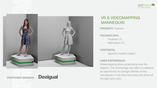 VR & VIDEOMAPPING
MANNEQUIN
PRODUCT: Fashion
TECHNOLOGY:
- Projector (1)
- Mannequin (1)
CONTENTS:
- Specific content (video)
USER EXPERIENCE:
Videomapping allow projections over the
objects. This technology can offer a customer
an opportunity to change clothes on the
mannequin in real time and enjoy the show of
the light and color.PROPOSED BRANDS:
 