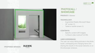 PHOTOCALL /
SHOWCASE
PRODUCT: Glasses
TECHNOLOGY:
- Augmented Reality Microsoft Glass
- 48” screen (1)
- Tablet or tactile screen (1)
CONTENTS:
- Specific content (AR images)
- 1x Brand video (vertical Full HD)
USER EXPERIENCE:
The user can enjoy taking pictures in the photo
booth, overlapping and changing items and
sharing the results in the social networks or on
the showcase windows.
PROPOSED BRANDS:
 