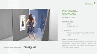 PHOTOCALL /
SHOWCASE
PRODUCT: Dress
TECHNOLOGY:
- RFID
- Pantalla 48” (1)
CONTENTS:
- Product Description Pages (3x Full HD -
PNG)
USER EXPERIENCE:
Improving the user experience by showing live
information about the clothes inside the
dressing room with the latest technologies in
RFID and tactile screen,PROPOSED BRANDS:
 