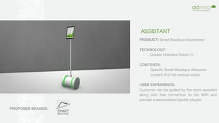 ASSISTANT
PRODUCT: Smart Boutique Experience
TECHNOLOGY:
- Double Robotics Robot (1)
CONTENTS:
- Specific Smart Boutique Welcome
content (Full Hd vertical video)
USER EXPERIENCE:
Customer can be guided by the store assistant
along with free connection to the WIFI and
provide a personalized Spotify playlist.
PROPOSED BRANDS:
 