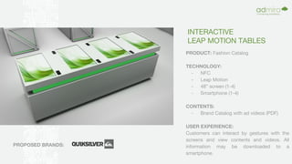 INTERACTIVE
LEAP MOTION TABLES
PRODUCT: Fashion Catalog
TECHNOLOGY:
- NFC
- Leap Motion
- 48” screen (1-4)
- Smartphone (1-4)
CONTENTS:
- Brand Catalog with ad videos (PDF)
USER EXPERIENCE:
Customers can interact by gestures with the
screens and view contents and videos. All
information may be downloaded to a
smartphone.
PROPOSED BRANDS:
 