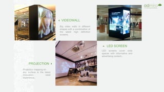 Big video walls in different
shapes with a combination of
the latest high definition
screens.
LED screens cover wide
spaces with informative and
advertising content..
Projection mapping on
any surface is the latest
innovation retail
experience..
VIDEOWALL
LED SCREEN
PROJECTION
 