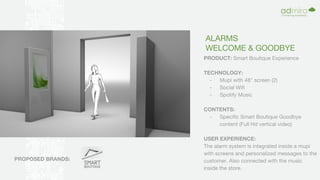ALARMS
WELCOME & GOODBYE
PRODUCT: Smart Boutique Experience
TECHNOLOGY:
- Mupi with 48" screen (2)
- Social Wifi
- Spotify Music
CONTENTS:
- Specific Smart Boutique Goodbye
content (Full Hd vertical video)
USER EXPERIENCE:
The alarm system is integrated inside a mupi
with screens and personalized messages to the
customer. Also connected with the music
inside the store.
PROPOSED BRANDS:
 