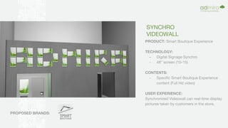SYNCHRO
VIDEOWALL
PRODUCT: Smart Boutique Experience
TECHNOLOGY:
- Digital Signage Synchro
- 48” screen (10-15)
CONTENTS:
- Specific Smart Boutique Experience
content (Full Hd video)
USER EXPERIENCE:
Synchronized Videowall can real-time display
pictures taken by customers in the store.
PROPOSED BRANDS:
 