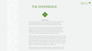 THE EXPERIENCE
2
Maria begins the tour and is set in the shoes that are exposed at the entrance,
grab her mobile and pointing her mobile phone to the product obtains
information about it and can even visit the website of the product brand.
The next thing she sees is a piece of furniture with exposed fragrances, she
takes a fragrance , she tests it and receives information about the product
through the screen she haves in front of her. Her attention is called to the
watches that are exposed , she tests it and also sees information about the
watch and can view the statistics generated on customer behavior.
Instead of getting a paper catalog, Maria can know the products otherwise from
the screen and can scroll through the products passing her hand over them. She
is focused on the set which is carrying the mannequin, she is surprised not to
find the garments but with the projected image of them. She wants to try the
dress she has seen on the mannequin so she goes to the testers, just before
entering she sees product information on the screen. The dress is too big so
through the screen she asks the assistant for a smaller size.
Before leaving the store she enters the photocall for photographs with various
accessories. Receives them on her mobile and shares them with her friends.
Experience
 