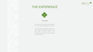 THE EXPERIENCE
3
Farewell
The screen of the muppys thank Maria for
her visit of the Smartboutique as she exits.
Upon leaving the store Maria feels she has
lived a great technological experience, has
been able to know much of the
technological advances that can be applied
in the retail sector.
 