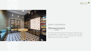 SMART EXPERIENCE
New Personalized Experience for shoppers where they have
the possibility to create their own gift box and the best
fragrance for their choice. This experience also combines
object analytics with touch analytics.
 