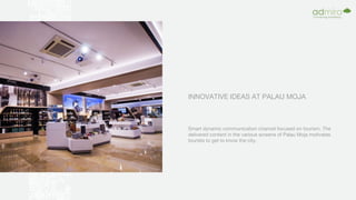 INNOVATIVE IDEAS AT PALAU MOJA
Smart dynamic communication channel focused on tourism. The
delivered content in the various screens of Palau Moja motivates
tourists to get to know the city.
 