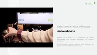 INTERACTIVE PERFUME EXPERIENCE
Perfume as a service is a combination of modern
technologies that increase purchases, by advising
customers.
This technology maximizes sales by giving customers an
access to an extended range of products.
 