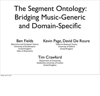 The Segment Ontology:
                        Bridging Music-Generic
                         and Domain-Speciﬁc
                          Ben Fields                    Kevin Page, David De Roure
                    Electronics and Computer Science                    Oxford e-Research Centre
                        University of Southampton                         University of Oxford
                             United Kingdom                                 United Kingdom
                           (Now at Musicmetric)


                                                   Tim Crawford
                                                   Department of Computing
                                                 Goldsmiths, University of London
                                                        United Kingdom




Friday, July 15, 2011
 
