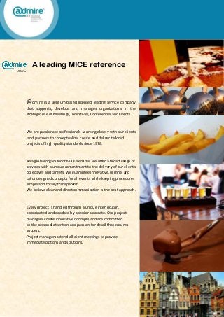A leading MICE reference
@dmire is a Belgium-based licensed leading service company
that supports, develops and manages organizations in the
strategic use of Meetings, Incentives, Conferences and Events.
We are passionate professionals working closely with our clients
and partners to conceptualize, create and deliver tailored
projects of high quality standards since 1978.
As a global organizer of MICE services, we offer a broad range of
services with a unique commitment to the delivery of our client’s
objectives and targets. We guarantee innovative, original and
tailor designed concepts for all events while keeping procedures
simple and totally transparent.
We believe clear and direct communication is the best approach.
Every project is handled through a unique interlocutor,
coordinated and coached by a senior associate. Our project
managers create innovative concepts and are committed
to the personal attention and passion for detail that ensures
success.
Project managers attend all client meetings to provide
immediate options and solutions.
 