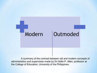 A summary of the contrast between old and modern concepts of
administration and supervision made by Dr.Hollis P. Allen, professor at
the College of Education, University of the Philippines.

 