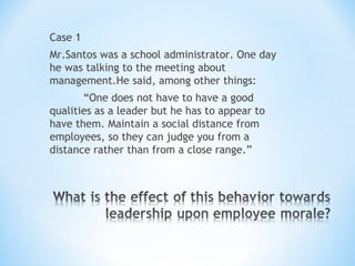 Case 1
Mr.Santos was a school administrator. One day
he was talking to the meeting about
management.He said, among other things:
“One does not have to have a good
qualities as a leader but he has to appear to
have them. Maintain a social distance from
employees, so they can judge you from a
distance rather than from a close range.”

 