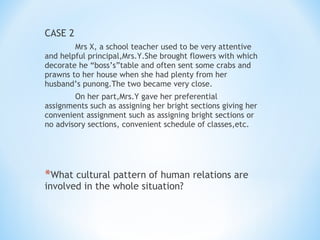 CASE 2
Mrs X, a school teacher used to be very attentive
and helpful principal,Mrs.Y.She brought flowers with which
decorate he “boss’s”table and often sent some crabs and
prawns to her house when she had plenty from her
husband’s punong.The two became very close.
On her part,Mrs.Y gave her preferential
assignments such as assigning her bright sections giving her
convenient assignment such as assigning bright sections or
no advisory sections, convenient schedule of classes,etc.

*What cultural pattern of human relations are
involved in the whole situation?

 