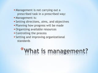 • Management is not carrying out a

prescribed task in a prescribed way:
• Management is:
• Setting directions, aims, and objectives
• Planning how progress will be made
• Organizing available resources
• Controlling the process
• Setting and improving organizational
standards

 