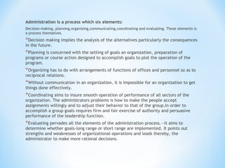 Administration is a process which six elements:
Decision-making, planning,organizing,communicating,coordinating and evaluating. These elements is
a process themselves.

*Decision making implies the analysis of the alternatives particularly the consequences
in the future.

*Planning is concerned with the setting of goals an organization, preparation of

programs or course action designed to accomplish goals to plot the operation of the
program.

*Organizing has to do with arrangements of functions of offices and personnel so as to
reciprocal relations.

*Without communication in an organization, it is impossible for an organization to get
things done effectively.

*Coordinating aims to insure smooth operation of performance of all sectors of the

organization. The administrators problems is how to make the people accept
assignments willingly and to adjust their behavior to that of the group.In order to
accomplish a group goals requires firm and fair exercise of authority and persuasive
performance of the leadership function.

*Evaluating pervades all the elements of the administration process.—It aims to

determine whether goals-long range or short range are implemented. It points out
strengths and weaknesses of organizational operations and leads thereby, the
administrator to make more rational decisions.

 