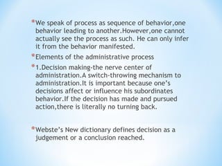 * We speak of process as sequence of behavior,one

behavior leading to another.However,one cannot
actually see the process as such. He can only infer
it from the behavior manifested.

* Elements of the administrative process
* 1.Decision making-the nerve center of

administration.A switch-throwing mechanism to
administration.It is important because one’s
decisions affect or influence his subordinates
behavior.If the decision has made and pursued
action,there is literally no turning back.

* Webste’s New dictionary defines decision as a
judgement or a conclusion reached.

 
