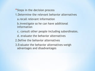 * Steps in the decision process
1.Determine the relevant behavior alternatives
a.recall relevant information
b.investigate so he can have additional
information
c. consult other people including subordinates.
d. evaluate the behavior alternatives
2.Define the behavior alternatives
3.Evaluate the behavior alternatives-weigh
advantages and disadvantages

 