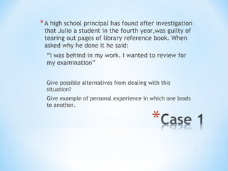 * A high school principal has found after investigation
that Julio a student in the fourth year,was guilty of
tearing out pages of library reference book. When
asked why he done it he said:
“I was behind in my work. I wanted to review for
my examination”
Give possible alternatives from dealing with this
situation?
Give example of personal experience in which one leads
to another.

 