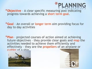 *Objective – A clear specific measuring post indicating
progress towards achieving a short term goal.

*Goal – An overall or longer term aim providing focus for
day to day activities

*Plan – projected courses of action aimed at achieving

future objectives – they provide clear goals and map the
activities needed to achieve them efficiently and
effectively – they are the propellers of an airplane or
rudder of a ship

 