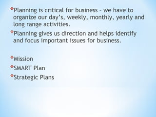 *Planning is critical for business – we have to

organize our day’s, weekly, monthly, yearly and
long range activities.

*Planning gives us direction and helps identify
and focus important issues for business.

*Mission
*SMART Plan
*Strategic Plans

 
