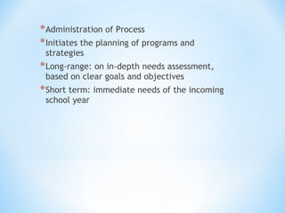 * Administration of Process
* Initiates the planning of programs and
strategies

* Long-range: on in-depth needs assessment,
based on clear goals and objectives

* Short term: immediate needs of the incoming
school year

 